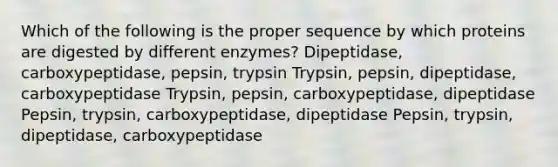 Which of the following is the proper sequence by which proteins are digested by different enzymes? Dipeptidase, carboxypeptidase, pepsin, trypsin Trypsin, pepsin, dipeptidase, carboxypeptidase Trypsin, pepsin, carboxypeptidase, dipeptidase Pepsin, trypsin, carboxypeptidase, dipeptidase Pepsin, trypsin, dipeptidase, carboxypeptidase