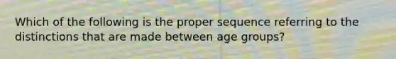 Which of the following is the proper sequence referring to the distinctions that are made between age groups?