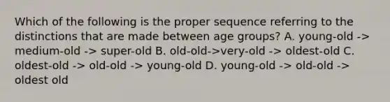 Which of the following is the proper sequence referring to the distinctions that are made between age groups? A. young-old -> medium-old -> super-old B. old-old->very-old -> oldest-old C. oldest-old -> old-old -> young-old D. young-old -> old-old -> oldest old