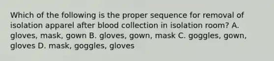 Which of the following is the proper sequence for removal of isolation apparel after blood collection in isolation room? A. gloves, mask, gown B. gloves, gown, mask C. goggles, gown, gloves D. mask, goggles, gloves