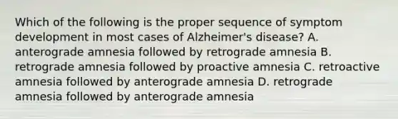 Which of the following is the proper sequence of symptom development in most cases of Alzheimer's disease? A. anterograde amnesia followed by retrograde amnesia B. retrograde amnesia followed by proactive amnesia C. retroactive amnesia followed by anterograde amnesia D. retrograde amnesia followed by anterograde amnesia