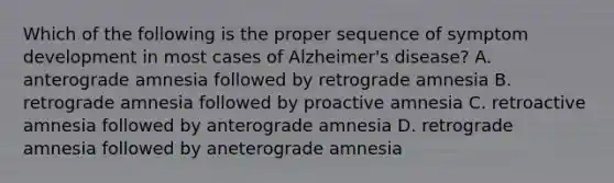 Which of the following is the proper sequence of symptom development in most cases of Alzheimer's disease? A. anterograde amnesia followed by retrograde amnesia B. retrograde amnesia followed by proactive amnesia C. retroactive amnesia followed by anterograde amnesia D. retrograde amnesia followed by aneterograde amnesia