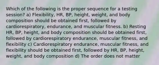 Which of the following is the proper sequence for a testing session? a) Flexibility, HR, BP, height, weight, and body composition should be obtained first, followed by cardiorespiratory, endurance, and muscular fitness. b) Resting HR, BP, height, and body composition should be obtained first, followed by cardiorespiratory endurance, muscular fitness, and flexibility c) Cardiorespiratory endurance, muscular fitness, and flexibility should be obtained first, followed by HR, BP, height, weight, and body composition d) The order does not matter