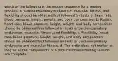 which of the following is the proper sequence for a testing session? a. Cardiorespiratory endurance, muscular fitness, and flexibility should be obtained first followed by tests of heart rate, blood pressure, height, weight, and body composition. b. Resting heart rate, blood pressure, height, weight, and body composition should be obtained first followed by tests of cardiorespiratory endurance, muscular fitness, and flexibility. c. Flexibility, heart rate, blood pressure, height, weight, and body composition should be obtained first followed by tests of cardiorespiratory endurance and muscular fitness. d. The order does not matter as long as all the components of a physical fitness testing session are complete.