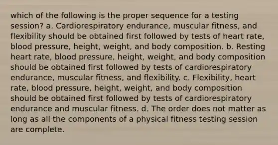 which of the following is the proper sequence for a testing session? a. Cardiorespiratory endurance, muscular fitness, and flexibility should be obtained first followed by tests of heart rate, blood pressure, height, weight, and body composition. b. Resting heart rate, blood pressure, height, weight, and body composition should be obtained first followed by tests of cardiorespiratory endurance, muscular fitness, and flexibility. c. Flexibility, heart rate, blood pressure, height, weight, and body composition should be obtained first followed by tests of cardiorespiratory endurance and muscular fitness. d. The order does not matter as long as all the components of a physical fitness testing session are complete.