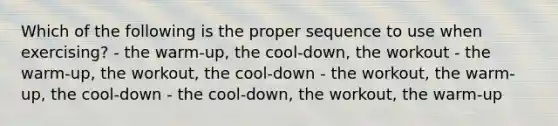 Which of the following is the proper sequence to use when exercising? - the warm-up, the cool-down, the workout - the warm-up, the workout, the cool-down - the workout, the warm-up, the cool-down - the cool-down, the workout, the warm-up