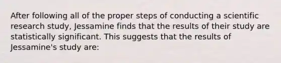 After following all of the proper steps of conducting a scientific research study, Jessamine finds that the results of their study are statistically significant. This suggests that the results of Jessamine's study are: