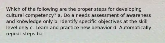 Which of the following are the proper steps for developing cultural competency? a. Do a needs assessment of awareness and knowledge only b. Identify specific objectives at the skill level only c. Learn and practice new behavior d. Automatically repeat steps b-c