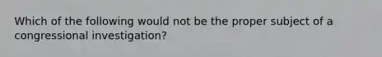 Which of the following would not be the proper subject of a congressional investigation?