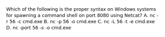 Which of the following is the proper syntax on Windows systems for spawning a command shell on port 8080 using Netcat? A. nc -r 56 -c cmd.exe B. nc -p 56 -o cmd.exe C. nc -L 56 -t -e cmd.exe D. nc -port 56 -s -o cmd.exe