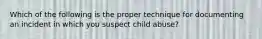 Which of the following is the proper technique for documenting an incident in which you suspect child​ abuse?