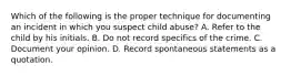 Which of the following is the proper technique for documenting an incident in which you suspect child​ abuse? A. Refer to the child by his initials. B. Do not record specifics of the crime. C. Document your opinion. D. Record spontaneous statements as a quotation.