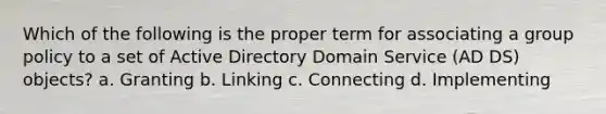 Which of the following is the proper term for associating a group policy to a set of Active Directory Domain Service (AD DS) objects? a. Granting b. Linking c. Connecting d. Implementing