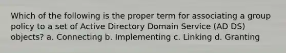 Which of the following is the proper term for associating a group policy to a set of Active Directory Domain Service (AD DS) objects? a. Connecting b. Implementing c. Linking d. Granting