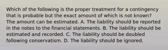 Which of the following is the proper treatment for a contingency that is probable but the exact amount of which is not​ known? The amount can be estimated. A. The liability should be reported in the notes to the financial statements. B. The liability should be estimated and recorded. C. The liability should be doubled following conservatism. D. The liability should be ignored.