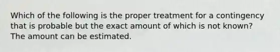 Which of the following is the proper treatment for a contingency that is probable but the exact amount of which is not known? The amount can be estimated.