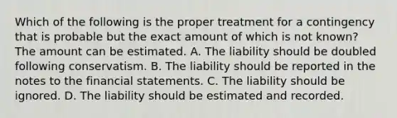 Which of the following is the proper treatment for a contingency that is probable but the exact amount of which is not​ known? The amount can be estimated. A. The liability should be doubled following conservatism. B. The liability should be reported in the notes to the financial statements. C. The liability should be ignored. D. The liability should be estimated and recorded.