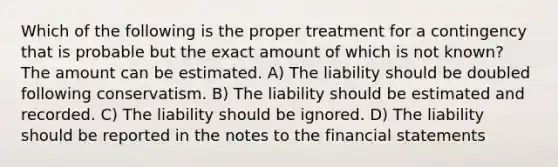 Which of the following is the proper treatment for a contingency that is probable but the exact amount of which is not known? The amount can be estimated. A) The liability should be doubled following conservatism. B) The liability should be estimated and recorded. C) The liability should be ignored. D) The liability should be reported in the notes to the financial statements