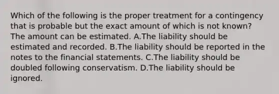 Which of the following is the proper treatment for a contingency that is probable but the exact amount of which is not​ known? The amount can be estimated. A.The liability should be estimated and recorded. B.The liability should be reported in the notes to the financial statements. C.The liability should be doubled following conservatism. D.The liability should be ignored.