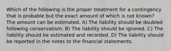 Which of the following is the proper treatment for a contingency that is probable but the exact amount of which is not known? The amount can be estimated. A) The liability should be doubled following conservatism. B) The liability should be ignored. C) The liability should be estimated and recorded. D) The liability should be reported in the notes to the financial statements.