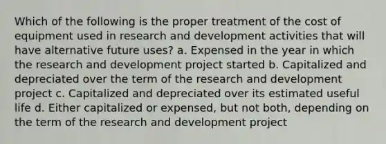 Which of the following is the proper treatment of the cost of equipment used in research and development activities that will have alternative future uses? a. Expensed in the year in which the research and development project started b. Capitalized and depreciated over the term of the research and development project c. Capitalized and depreciated over its estimated useful life d. Either capitalized or expensed, but not both, depending on the term of the research and development project