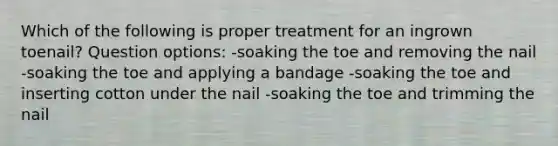 Which of the following is proper treatment for an ingrown toenail? Question options: -soaking the toe and removing the nail -soaking the toe and applying a bandage -soaking the toe and inserting cotton under the nail -soaking the toe and trimming the nail