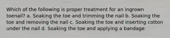 Which of the following is proper treatment for an ingrown toenail? a. Soaking the toe and trimming the nail b. Soaking the toe and removing the nail c. Soaking the toe and inserting cotton under the nail d. Soaking the toe and applying a bandage