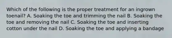 Which of the following is the proper treatment for an ingrown toenail? A. Soaking the toe and trimming the nail B. Soaking the toe and removing the nail C. Soaking the toe and inserting cotton under the nail D. Soaking the toe and applying a bandage