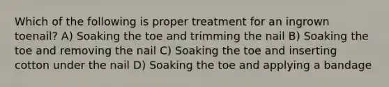 Which of the following is proper treatment for an ingrown toenail? A) Soaking the toe and trimming the nail B) Soaking the toe and removing the nail C) Soaking the toe and inserting cotton under the nail D) Soaking the toe and applying a bandage