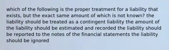 which of the following is the proper treatment for a liability that exists, but the exact same amount of which is not known? the liability should be treated as a contingent liability the amount of the liability should be estimated and recorded the liability should be reported to the notes of the financial statements the liability should be ignored