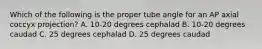 Which of the following is the proper tube angle for an AP axial coccyx projection? A. 10-20 degrees cephalad B. 10-20 degrees caudad C. 25 degrees cephalad D. 25 degrees caudad