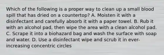 Which of the following is a proper way to clean up a small blood spill that has dried on a countertop? A. Moisten it with a disinfectant and carefully absorb it with a paper towel. B. Rub it with an alcohol pad, then wipe the area with a clean alcohol pad. C. Scrape it into a biohazard bag and wash the surface with soap and water. D. Use a disinfectant wipe and scrub it in ever-increasing concentric circles