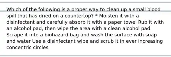 Which of the following is a proper way to clean up a small blood spill that has dried on a countertop? * Moisten it with a disinfectant and carefully absorb it with a paper towel Rub it with an alcohol pad, then wipe the area with a clean alcohol pad Scrape it into a biohazard bag and wash the surface with soap and water Use a disinfectant wipe and scrub it in ever increasing concentric circles