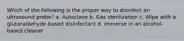 Which of the following is the proper way to disinfect an ultrasound probe? a. Autoclave b. Gas sterilization c. Wipe with a glutaraldehyde-based disinfectant d. Immerse in an alcohol-based cleaner