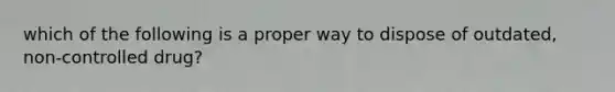 which of the following is a proper way to dispose of outdated, non-controlled drug?