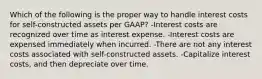 Which of the following is the proper way to handle interest costs for self-constructed assets per GAAP? -Interest costs are recognized over time as interest expense. -Interest costs are expensed immediately when incurred. -There are not any interest costs associated with self-constructed assets. -Capitalize interest costs, and then depreciate over time.