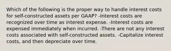 Which of the following is the proper way to handle interest costs for self-constructed assets per GAAP? -Interest costs are recognized over time as interest expense. -Interest costs are expensed immediately when incurred. -There are not any interest costs associated with self-constructed assets. -Capitalize interest costs, and then depreciate over time.