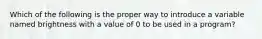 Which of the following is the proper way to introduce a variable named brightness with a value of 0 to be used in a program?