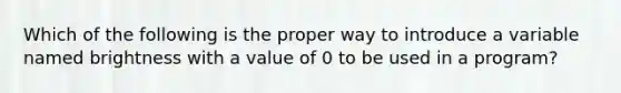 Which of the following is the proper way to introduce a variable named brightness with a value of 0 to be used in a program?