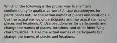 Which of the following is the proper way to maintain confidentiality in qualitative work? A. Use pseudonyms for participants but use the actual names of places and locations. B. Use the actual names of participants and the actual names of places and locations. C. Use pseudonyms for participants and change the names of places, locations, and other identifying characteristics. D. Use the actual names of participants but change the names of places and locations.