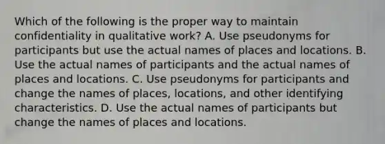 Which of the following is the proper way to maintain confidentiality in qualitative work? A. Use pseudonyms for participants but use the actual names of places and locations. B. Use the actual names of participants and the actual names of places and locations. C. Use pseudonyms for participants and change the names of places, locations, and other identifying characteristics. D. Use the actual names of participants but change the names of places and locations.