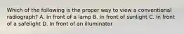 Which of the following is the proper way to view a conventional radiograph? A. In front of a lamp B. In front of sunlight C. In front of a safelight D. In front of an illuminator