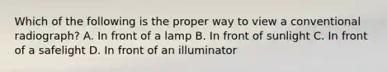 Which of the following is the proper way to view a conventional radiograph? A. In front of a lamp B. In front of sunlight C. In front of a safelight D. In front of an illuminator