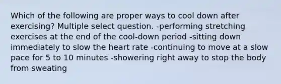 Which of the following are proper ways to cool down after exercising? Multiple select question. -performing stretching exercises at the end of the cool-down period -sitting down immediately to slow <a href='https://www.questionai.com/knowledge/kya8ocqc6o-the-heart' class='anchor-knowledge'>the heart</a> rate -continuing to move at a slow pace for 5 to 10 minutes -showering right away to stop the body from sweating