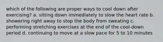 which of the following are proper ways to cool down after exercising? a. sitting down immediately to slow the heart rate b. showering right away to stop the body from sweating c. performing stretching exercises at the end of the cool-down period d. continuing to move at a slow pace for 5 to 10 minutes