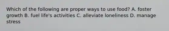 Which of the following are proper ways to use food? A. foster growth B. fuel life's activities C. alleviate loneliness D. manage stress