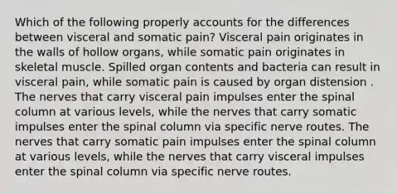 Which of the following properly accounts for the differences between visceral and somatic pain? Visceral pain originates in the walls of hollow organs, while somatic pain originates in skeletal muscle. Spilled organ contents and bacteria can result in visceral pain, while somatic pain is caused by organ distension . The nerves that carry visceral pain impulses enter the spinal column at various levels, while the nerves that carry somatic impulses enter the spinal column via specific nerve routes. The nerves that carry somatic pain impulses enter the spinal column at various levels, while the nerves that carry visceral impulses enter the spinal column via specific nerve routes.