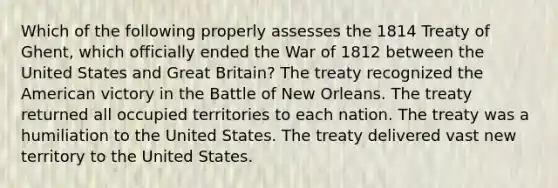 Which of the following properly assesses the 1814 Treaty of Ghent, which officially ended the War of 1812 between the United States and Great Britain? The treaty recognized the American victory in the Battle of New Orleans. The treaty returned all occupied territories to each nation. The treaty was a humiliation to the United States. The treaty delivered vast new territory to the United States.