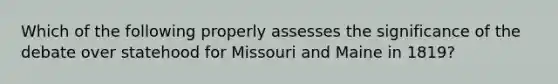 Which of the following properly assesses the significance of the debate over statehood for Missouri and Maine in 1819?