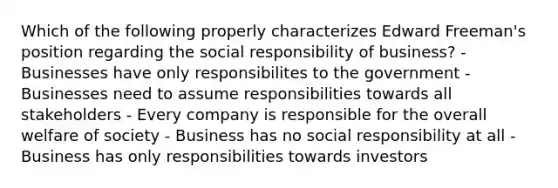 Which of the following properly characterizes Edward Freeman's position regarding the social responsibility of business? - Businesses have only responsibilites to the government - Businesses need to assume responsibilities towards all stakeholders - Every company is responsible for the overall welfare of society - Business has no social responsibility at all - Business has only responsibilities towards investors